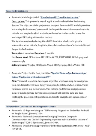 Projects Experience :
 Academic Mini-Projecttitled “Stand-aloneGPS CoordinatesLocator”
Description: This project is a small application based on Global Positioning
System. The objective of the project was to depict the useof GPSmodule/receiver
in tracking the location of person with the help of the stand-alonecoordinates i.e.,
latitude and longitude which are independentof each other and to know the
workingof GPSusingtrilateration method.
The location was tracked using Visual GPSSimulator which could give the
information about latitude, longitude, time, date and number of active satellites of
the particular location.
Team size:4 members Duration: 3 months
Hardware used: GPSmoduleS1216R, MAX 232, P89V51RD2, LCD display and
power supply
Software used: Trimble GPSStudio, Visual GPSNavigator, Keil µ Vision IDE
 Academic Project for the finalyear titled “Spatial KnowledgeAssessment for
Indoor Navigation without using GPS”
Aim : This work intendsto develop an algorithm which can map the navigation,
from the data retrieved from the gyro scope and a rotation wheel sensor. These
valuesare stored in a memory unit. This helps to find/form anavigation map
insidea buildingwhere there is no reception of GPS satellite data and thus
enabling the processingof spatial data and create navigation in a given indoor
space.
Independent Courses and Training undertaken :
 Attended a 12 daysworkshop on “TI University Program on Embedded Android
on Beagle Board”, January 2014.
 Attended a Technical Symposium on EmergingTrends in Computer
Communication and Control Engineeringorganized atDr.Ambedkar Instititeof
Technology (TEQIP-2 Sponsored), January 2014.
 Attended a 1 week training program on “Embedded Systems(ARM Cortex – M0)”,
July 2014.
 