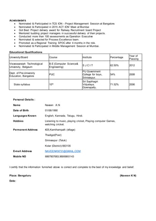 ACHIEVEMENTS
 Nominated & Participated in TCS ION - Project Management Session at Bangalore.
 Nominated & Participated in 2015 ACT ION’ Meet at Mumbai
 Got Best Project delivery award for Railway Recruitment board Project
 Mentored budding project managers in successful delivery of their projects.
 Conducted more than 100 assessments as Operation Executive
 Nominated & selected for Process Excellence team.
 Promoted as a Regional Training SPOC after 4 months in the role.
 Nominated & Participated in Middle Management Session at Mumbai.
Educational Qualifications
University/Board Course Institute Percentage
Year of
Passing
Visveswaraiah Technological
University, Belgaum
B.E (Computer Science&
Engineering)
S J C I T 62.50% 2012
Dept. of Pre-University
Education, Bangalore
PUC
PU Government
College for boys,
Srinivaspur.
54% 2008
State syllabus 10th
Sri Sapthagiri
Vidyalaya,
Gownapally.
71.52% 2006
Personal Details :
Name Naveen .K.N
Date of Birth 01/06/1990
Languages Known English, Kannada, Telugu, Hindi.
Hobbies Listening to music, playing cricket, Playing computer Games,
watching cricket.
Permanent Address
E-mail Address
Mobile NO
#25,Kamthampalli (village)
Thadigol(Post)
Srinivaspur (Taluk)
Kolar (District)-563135
NAVEENKN731@GMAIL.COM
8867807683,9686860143
I certify that the information furnished above is correct and complete to the best of my knowledge and belief.
Place: Bengaluru (Naveen K N)
Date:
 