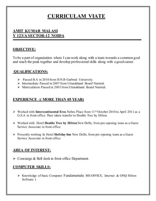 CURRICULAM VIATE
AMIT KUMAR MALASI
Y 123/A SECTOR-12 NOIDA
OBJECTIVE:
To be a part of organization where I can work along with a team towards a common goal
and reach the peak together and develop professional skills along with a good career.
QUALIFICATIONS:
 Passed B.A in 2010 from H.N.B Garhwal University.
 Intermediate Passed in 2007 from Uttarakhand Board Nainital.
 Matriculation Passed in 2003 from Uttarakhand Board Nainital.
EXPERIENCE :( MORE THAN 05 YEAR)
 Worked with Intercontinental Eros Nehru Place from 11th October 2010 to April 2011 as a
G.S.A in front office. Then taken transfer to Double Tree by Hilton.
 Worked with Hotel Double Tree by Hilton New Delhi, from pre-opening team as a Guest
Service Associate in front office
 Presently working In Hotel Holiday Inn New Delhi, from pre-opening team as a Guest
Service Associate in front office
AREA OF INTEREST:
 Concierge & Bell desk in front office Department.
COMPUTER SKILLS:
 Knowledge of basic Computer Fundamentals( MS-OFFICE, Internet & ONQ Hilton
Software )
 