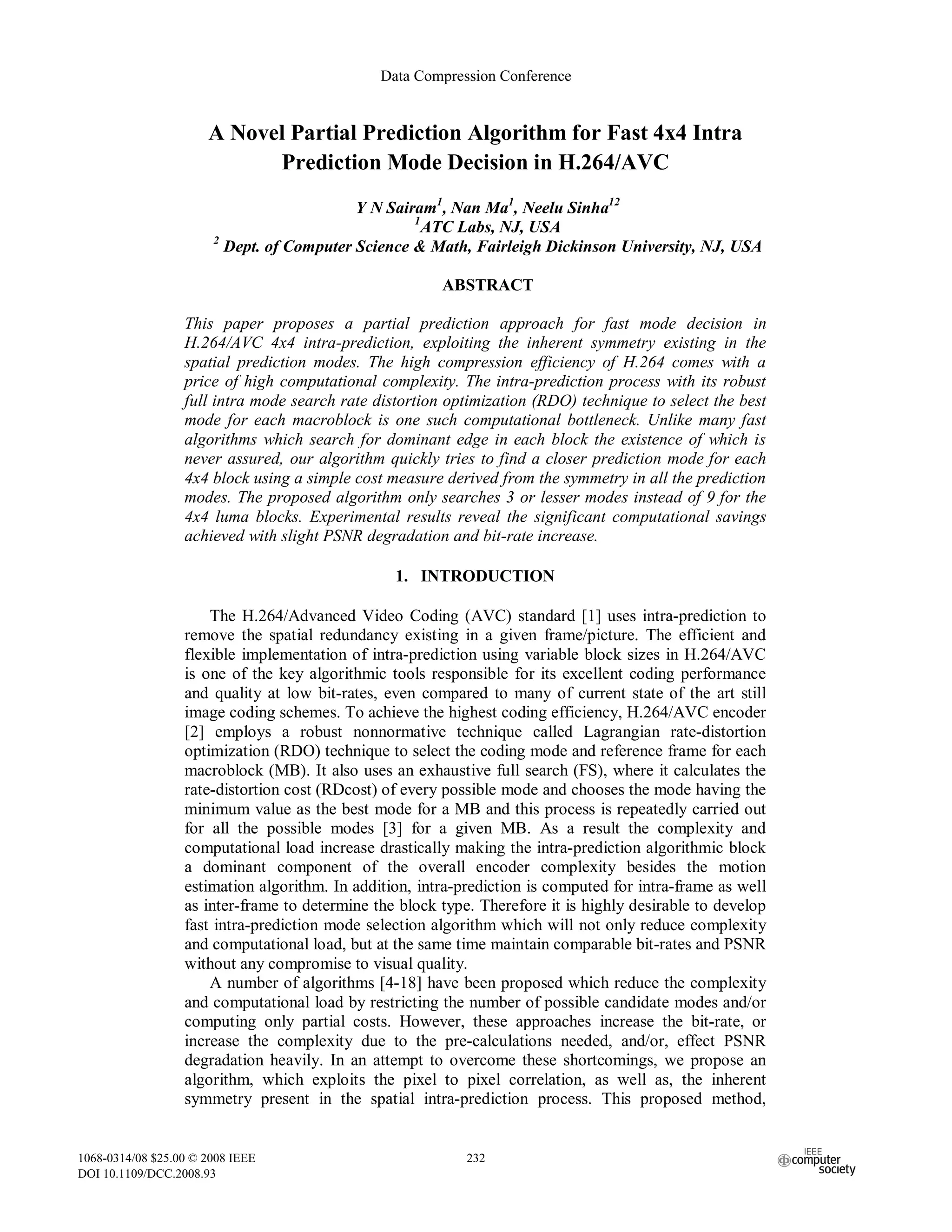 A Novel Partial Prediction Algorithm for Fast 4x4 Intra
Prediction Mode Decision in H.264/AVC
Y N Sairam1
, Nan Ma1
, Neelu Sinha12
1
ATC Labs, NJ, USA
2
Dept. of Computer Science & Math, Fairleigh Dickinson University, NJ, USA
ABSTRACT
This paper proposes a partial prediction approach for fast mode decision in
H.264/AVC 4x4 intra-prediction, exploiting the inherent symmetry existing in the
spatial prediction modes. The high compression efficiency of H.264 comes with a
price of high computational complexity. The intra-prediction process with its robust
full intra mode search rate distortion optimization (RDO) technique to select the best
mode for each macroblock is one such computational bottleneck. Unlike many fast
algorithms which search for dominant edge in each block the existence of which is
never assured, our algorithm quickly tries to find a closer prediction mode for each
4x4 block using a simple cost measure derived from the symmetry in all the prediction
modes. The proposed algorithm only searches 3 or lesser modes instead of 9 for the
4x4 luma blocks. Experimental results reveal the significant computational savings
achieved with slight PSNR degradation and bit-rate increase.
1. INTRODUCTION
The H.264/Advanced Video Coding (AVC) standard [1] uses intra-prediction to
remove the spatial redundancy existing in a given frame/picture. The efficient and
flexible implementation of intra-prediction using variable block sizes in H.264/AVC
is one of the key algorithmic tools responsible for its excellent coding performance
and quality at low bit-rates, even compared to many of current state of the art still
image coding schemes. To achieve the highest coding efficiency, H.264/AVC encoder
[2] employs a robust nonnormative technique called Lagrangian rate-distortion
optimization (RDO) technique to select the coding mode and reference frame for each
macroblock (MB). It also uses an exhaustive full search (FS), where it calculates the
rate-distortion cost (RDcost) of every possible mode and chooses the mode having the
minimum value as the best mode for a MB and this process is repeatedly carried out
for all the possible modes [3] for a given MB. As a result the complexity and
computational load increase drastically making the intra-prediction algorithmic block
a dominant component of the overall encoder complexity besides the motion
estimation algorithm. In addition, intra-prediction is computed for intra-frame as well
as inter-frame to determine the block type. Therefore it is highly desirable to develop
fast intra-prediction mode selection algorithm which will not only reduce complexity
and computational load, but at the same time maintain comparable bit-rates and PSNR
without any compromise to visual quality.
A number of algorithms [4-18] have been proposed which reduce the complexity
and computational load by restricting the number of possible candidate modes and/or
computing only partial costs. However, these approaches increase the bit-rate, or
increase the complexity due to the pre-calculations needed, and/or, effect PSNR
degradation heavily. In an attempt to overcome these shortcomings, we propose an
algorithm, which exploits the pixel to pixel correlation, as well as, the inherent
symmetry present in the spatial intra-prediction process. This proposed method,
Data Compression Conference
1068-0314/08 $25.00 © 2008 IEEE
DOI 10.1109/DCC.2008.93
232
 