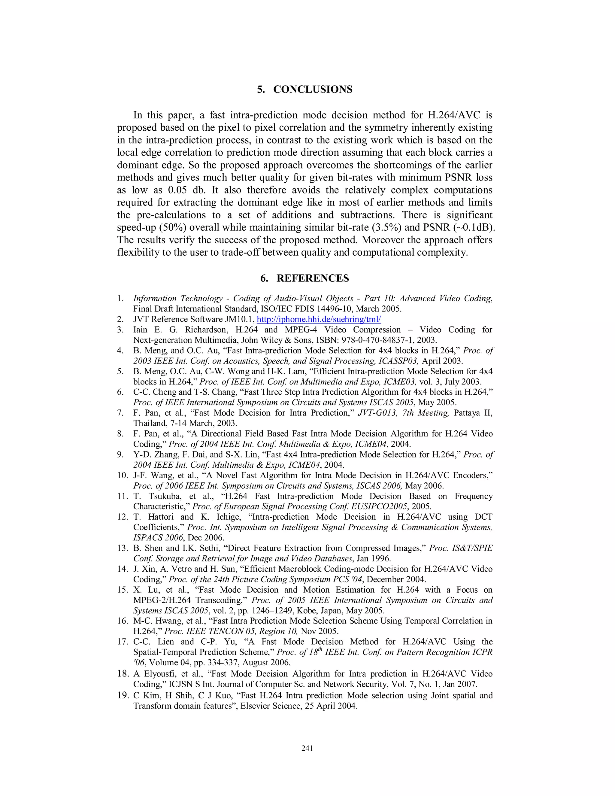 5. CONCLUSIONS
In this paper, a fast intra-prediction mode decision method for H.264/AVC is
proposed based on the pixel to pixel correlation and the symmetry inherently existing
in the intra-prediction process, in contrast to the existing work which is based on the
local edge correlation to prediction mode direction assuming that each block carries a
dominant edge. So the proposed approach overcomes the shortcomings of the earlier
methods and gives much better quality for given bit-rates with minimum PSNR loss
as low as 0.05 db. It also therefore avoids the relatively complex computations
required for extracting the dominant edge like in most of earlier methods and limits
the pre-calculations to a set of additions and subtractions. There is significant
speed-up (50%) overall while maintaining similar bit-rate (3.5%) and PSNR (~0.1dB).
The results verify the success of the proposed method. Moreover the approach offers
flexibility to the user to trade-off between quality and computational complexity.
6. REFERENCES
1. Information Technology - Coding of Audio-Visual Objects - Part 10: Advanced Video Coding,
Final Draft International Standard, ISO/IEC FDIS 14496-10, March 2005.
2. JVT Reference Software JM10.1, http://iphome.hhi.de/suehring/tml/
3. Iain E. G. Richardson, H.264 and MPEG-4 Video Compression – Video Coding for
Next-generation Multimedia, John Wiley & Sons, ISBN: 978-0-470-84837-1, 2003.
4. B. Meng, and O.C. Au, “Fast Intra-prediction Mode Selection for 4x4 blocks in H.264,” Proc. of
2003 IEEE Int. Conf. on Acoustics, Speech, and Signal Processing, ICASSP03, April 2003.
5. B. Meng, O.C. Au, C-W. Wong and H-K. Lam, “Efficient Intra-prediction Mode Selection for 4x4
blocks in H.264,” Proc. of IEEE Int. Conf. on Multimedia and Expo, ICME03, vol. 3, July 2003.
6. C-C. Cheng and T-S. Chang, “Fast Three Step Intra Prediction Algorithm for 4x4 blocks in H.264,”
Proc. of IEEE International Symposium on Circuits and Systems ISCAS 2005, May 2005.
7. F. Pan, et al., “Fast Mode Decision for Intra Prediction,” JVT-G013, 7th Meeting, Pattaya II,
Thailand, 7-14 March, 2003.
8. F. Pan, et al., “A Directional Field Based Fast Intra Mode Decision Algorithm for H.264 Video
Coding,” Proc. of 2004 IEEE Int. Conf. Multimedia & Expo, ICME04, 2004.
9. Y-D. Zhang, F. Dai, and S-X. Lin, “Fast 4x4 Intra-prediction Mode Selection for H.264,” Proc. of
2004 IEEE Int. Conf. Multimedia & Expo, ICME04, 2004.
10. J-F. Wang, et al., “A Novel Fast Algorithm for Intra Mode Decision in H.264/AVC Encoders,”
Proc. of 2006 IEEE Int. Symposium on Circuits and Systems, ISCAS 2006, May 2006.
11. T. Tsukuba, et al., “H.264 Fast Intra-prediction Mode Decision Based on Frequency
Characteristic,” Proc. of European Signal Processing Conf. EUSIPCO2005, 2005.
12. T. Hattori and K. Ichige, “Intra-prediction Mode Decision in H.264/AVC using DCT
Coefficients,” Proc. Int. Symposium on Intelligent Signal Processing & Communication Systems,
ISPACS 2006, Dec 2006.
13. B. Shen and I.K. Sethi, “Direct Feature Extraction from Compressed Images,” Proc. IS&T/SPIE
Conf. Storage and Retrieval for Image and Video Databases, Jan 1996.
14. J. Xin, A. Vetro and H. Sun, “Efficient Macroblock Coding-mode Decision for H.264/AVC Video
Coding,” Proc. of the 24th Picture Coding Symposium PCS '04, December 2004.
15. X. Lu, et al., “Fast Mode Decision and Motion Estimation for H.264 with a Focus on
MPEG-2/H.264 Transcoding,” Proc. of 2005 IEEE International Symposium on Circuits and
Systems ISCAS 2005, vol. 2, pp. 1246–1249, Kobe, Japan, May 2005.
16. M-C. Hwang, et al., “Fast Intra Prediction Mode Selection Scheme Using Temporal Correlation in
H.264,” Proc. IEEE TENCON 05, Region 10, Nov 2005.
17. C-C. Lien and C-P. Yu, “A Fast Mode Decision Method for H.264/AVC Using the
Spatial-Temporal Prediction Scheme,” Proc. of 18th
IEEE Int. Conf. on Pattern Recognition ICPR
'06, Volume 04, pp. 334-337, August 2006.
18. A Elyousfi, et al., “Fast Mode Decision Algorithm for Intra prediction in H.264/AVC Video
Coding,” ICJSN S Int. Journal of Computer Sc. and Network Security, Vol. 7, No. 1, Jan 2007.
19. C Kim, H Shih, C J Kuo, “Fast H.264 Intra prediction Mode selection using Joint spatial and
Transform domain features”, Elsevier Science, 25 April 2004.
241
 