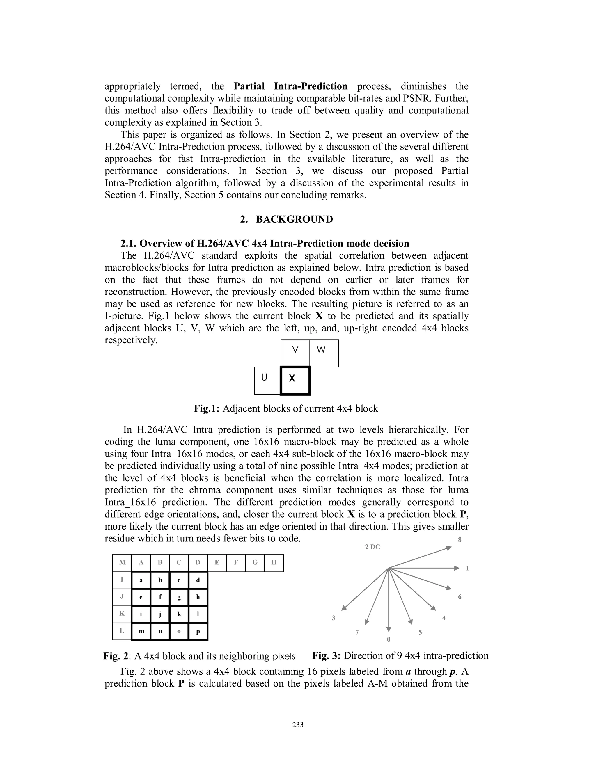 appropriately termed, the Partial Intra-Prediction process, diminishes the
computational complexity while maintaining comparable bit-rates and PSNR. Further,
this method also offers flexibility to trade off between quality and computational
complexity as explained in Section 3.
This paper is organized as follows. In Section 2, we present an overview of the
H.264/AVC Intra-Prediction process, followed by a discussion of the several different
approaches for fast Intra-prediction in the available literature, as well as the
performance considerations. In Section 3, we discuss our proposed Partial
Intra-Prediction algorithm, followed by a discussion of the experimental results in
Section 4. Finally, Section 5 contains our concluding remarks.
2. BACKGROUND
2.1. Overview of H.264/AVC 4x4 Intra-Prediction mode decision
The H.264/AVC standard exploits the spatial correlation between adjacent
macroblocks/blocks for Intra prediction as explained below. Intra prediction is based
on the fact that these frames do not depend on earlier or later frames for
reconstruction. However, the previously encoded blocks from within the same frame
may be used as reference for new blocks. The resulting picture is referred to as an
I-picture. Fig.1 below shows the current block X to be predicted and its spatially
adjacent blocks U, V, W which are the left, up, and, up-right encoded 4x4 blocks
respectively.
In H.264/AVC Intra prediction is performed at two levels hierarchically. For
coding the luma component, one 16x16 macro-block may be predicted as a whole
using four Intra_16x16 modes, or each 4x4 sub-block of the 16x16 macro-block may
be predicted individually using a total of nine possible Intra_4x4 modes; prediction at
the level of 4x4 blocks is beneficial when the correlation is more localized. Intra
prediction for the chroma component uses similar techniques as those for luma
Intra_16x16 prediction. The different prediction modes generally correspond to
different edge orientations, and, closer the current block X is to a prediction block P,
more likely the current block has an edge oriented in that direction. This gives smaller
residue which in turn needs fewer bits to code.
Fig. 2 above shows a 4x4 block containing 16 pixels labeled from a through p. A
prediction block P is calculated based on the pixels labeled A-M obtained from the
W
U
V
X
Fig.1: Adjacent blocks of current 4x4 block
CA B D
a b
e f
c d
g h
i j
m n
k l
o p
E F G H
L
K
J
I
M
Fig. 2: A 4x4 block and its neighboring pixels
3
7
0
5
4
6
1
8
2 DC
Fig. 3: Direction of 9 4x4 intra-prediction
233
 