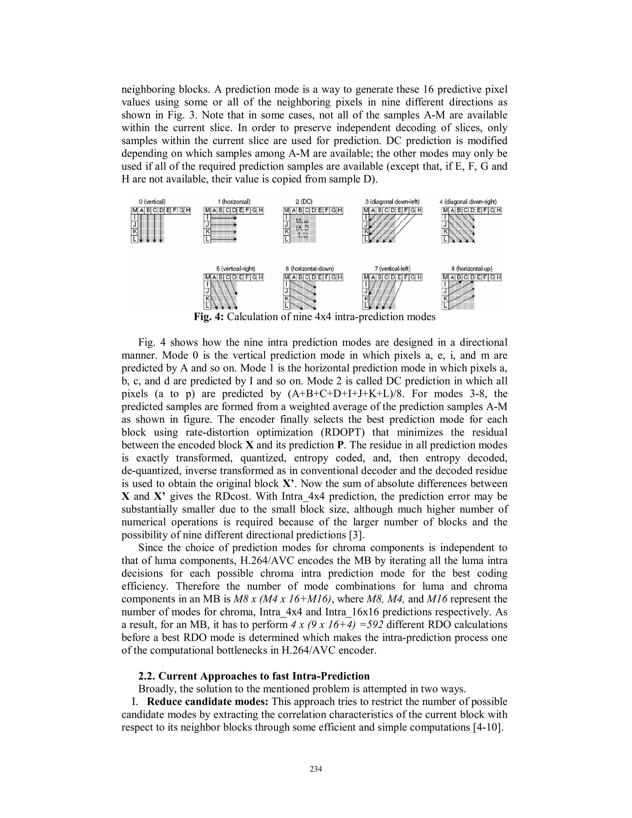 neighboring blocks. A prediction mode is a way to generate these 16 predictive pixel
values using some or all of the neighboring pixels in nine different directions as
shown in Fig. 3. Note that in some cases, not all of the samples A-M are available
within the current slice. In order to preserve independent decoding of slices, only
samples within the current slice are used for prediction. DC prediction is modified
depending on which samples among A-M are available; the other modes may only be
used if all of the required prediction samples are available (except that, if E, F, G and
H are not available, their value is copied from sample D).
Fig. 4: Calculation of nine 4x4 intra-prediction modes
Fig. 4 shows how the nine intra prediction modes are designed in a directional
manner. Mode 0 is the vertical prediction mode in which pixels a, e, i, and m are
predicted by A and so on. Mode 1 is the horizontal prediction mode in which pixels a,
b, c, and d are predicted by I and so on. Mode 2 is called DC prediction in which all
pixels (a to p) are predicted by (A+B+C+D+I+J+K+L)/8. For modes 3-8, the
predicted samples are formed from a weighted average of the prediction samples A-M
as shown in figure. The encoder finally selects the best prediction mode for each
block using rate-distortion optimization (RDOPT) that minimizes the residual
between the encoded block X and its prediction P. The residue in all prediction modes
is exactly transformed, quantized, entropy coded, and, then entropy decoded,
de-quantized, inverse transformed as in conventional decoder and the decoded residue
is used to obtain the original block X’. Now the sum of absolute differences between
X and X’ gives the RDcost. With Intra_4x4 prediction, the prediction error may be
substantially smaller due to the small block size, although much higher number of
numerical operations is required because of the larger number of blocks and the
possibility of nine different directional predictions [3].
Since the choice of prediction modes for chroma components is independent to
that of luma components, H.264/AVC encodes the MB by iterating all the luma intra
decisions for each possible chroma intra prediction mode for the best coding
efficiency. Therefore the number of mode combinations for luma and chroma
components in an MB is M8 x (M4 x 16+M16), where M8, M4, and M16 represent the
number of modes for chroma, Intra_4x4 and Intra_16x16 predictions respectively. As
a result, for an MB, it has to perform 4 x (9 x 16+4) =592 different RDO calculations
before a best RDO mode is determined which makes the intra-prediction process one
of the computational bottlenecks in H.264/AVC encoder.
2.2. Current Approaches to fast Intra-Prediction
Broadly, the solution to the mentioned problem is attempted in two ways.
I. Reduce candidate modes: This approach tries to restrict the number of possible
candidate modes by extracting the correlation characteristics of the current block with
respect to its neighbor blocks through some efficient and simple computations [4-10].
234
 