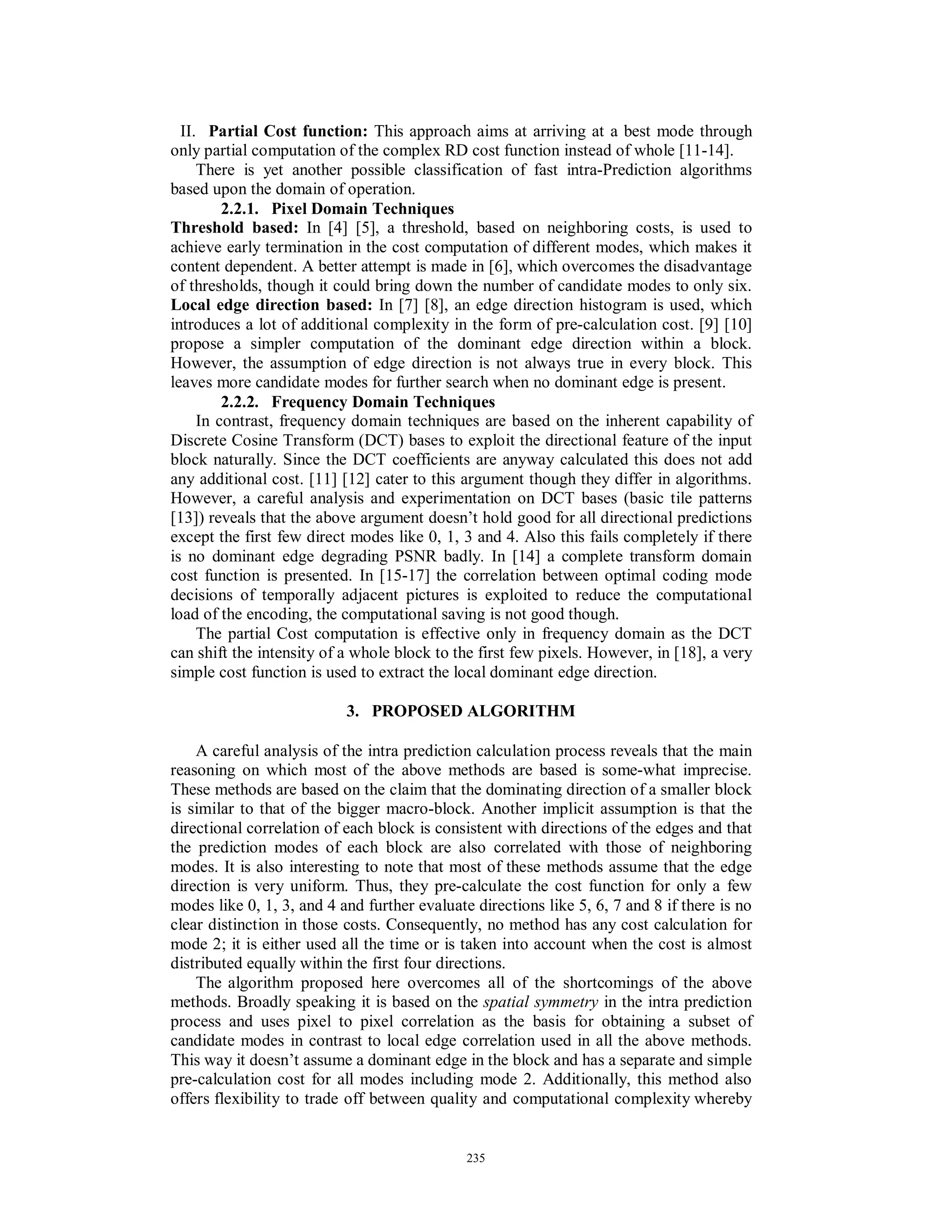 II. Partial Cost function: This approach aims at arriving at a best mode through
only partial computation of the complex RD cost function instead of whole [11-14].
There is yet another possible classification of fast intra-Prediction algorithms
based upon the domain of operation.
2.2.1. Pixel Domain Techniques
Threshold based: In [4] [5], a threshold, based on neighboring costs, is used to
achieve early termination in the cost computation of different modes, which makes it
content dependent. A better attempt is made in [6], which overcomes the disadvantage
of thresholds, though it could bring down the number of candidate modes to only six.
Local edge direction based: In [7] [8], an edge direction histogram is used, which
introduces a lot of additional complexity in the form of pre-calculation cost. [9] [10]
propose a simpler computation of the dominant edge direction within a block.
However, the assumption of edge direction is not always true in every block. This
leaves more candidate modes for further search when no dominant edge is present.
2.2.2. Frequency Domain Techniques
In contrast, frequency domain techniques are based on the inherent capability of
Discrete Cosine Transform (DCT) bases to exploit the directional feature of the input
block naturally. Since the DCT coefficients are anyway calculated this does not add
any additional cost. [11] [12] cater to this argument though they differ in algorithms.
However, a careful analysis and experimentation on DCT bases (basic tile patterns
[13]) reveals that the above argument doesn’t hold good for all directional predictions
except the first few direct modes like 0, 1, 3 and 4. Also this fails completely if there
is no dominant edge degrading PSNR badly. In [14] a complete transform domain
cost function is presented. In [15-17] the correlation between optimal coding mode
decisions of temporally adjacent pictures is exploited to reduce the computational
load of the encoding, the computational saving is not good though.
The partial Cost computation is effective only in frequency domain as the DCT
can shift the intensity of a whole block to the first few pixels. However, in [18], a very
simple cost function is used to extract the local dominant edge direction.
3. PROPOSED ALGORITHM
A careful analysis of the intra prediction calculation process reveals that the main
reasoning on which most of the above methods are based is some-what imprecise.
These methods are based on the claim that the dominating direction of a smaller block
is similar to that of the bigger macro-block. Another implicit assumption is that the
directional correlation of each block is consistent with directions of the edges and that
the prediction modes of each block are also correlated with those of neighboring
modes. It is also interesting to note that most of these methods assume that the edge
direction is very uniform. Thus, they pre-calculate the cost function for only a few
modes like 0, 1, 3, and 4 and further evaluate directions like 5, 6, 7 and 8 if there is no
clear distinction in those costs. Consequently, no method has any cost calculation for
mode 2; it is either used all the time or is taken into account when the cost is almost
distributed equally within the first four directions.
The algorithm proposed here overcomes all of the shortcomings of the above
methods. Broadly speaking it is based on the spatial symmetry in the intra prediction
process and uses pixel to pixel correlation as the basis for obtaining a subset of
candidate modes in contrast to local edge correlation used in all the above methods.
This way it doesn’t assume a dominant edge in the block and has a separate and simple
pre-calculation cost for all modes including mode 2. Additionally, this method also
offers flexibility to trade off between quality and computational complexity whereby
235
 