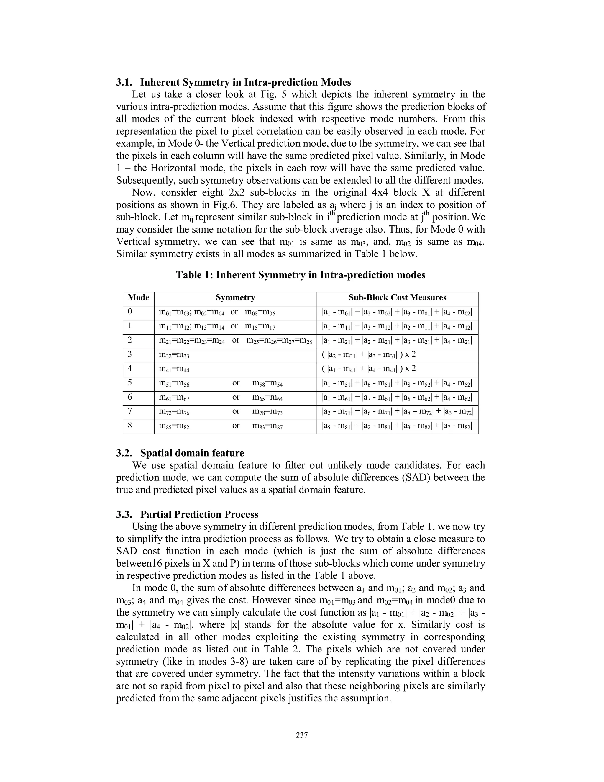 3.1. Inherent Symmetry in Intra-prediction Modes
Let us take a closer look at Fig. 5 which depicts the inherent symmetry in the
various intra-prediction modes. Assume that this figure shows the prediction blocks of
all modes of the current block indexed with respective mode numbers. From this
representation the pixel to pixel correlation can be easily observed in each mode. For
example, in Mode 0- the Vertical prediction mode, due to the symmetry, we can see that
the pixels in each column will have the same predicted pixel value. Similarly, in Mode
1 – the Horizontal mode, the pixels in each row will have the same predicted value.
Subsequently, such symmetry observations can be extended to all the different modes.
Now, consider eight 2x2 sub-blocks in the original 4x4 block X at different
positions as shown in Fig.6. They are labeled as aj where j is an index to position of
sub-block. Let mij represent similar sub-block in ith
prediction mode at jth
position.We
may consider the same notation for the sub-block average also. Thus, for Mode 0 with
Vertical symmetry, we can see that m01 is same as m03, and, m02 is same as m04.
Similar symmetry exists in all modes as summarized in Table 1 below.
Table 1: Inherent Symmetry in Intra-prediction modes
Mode Symmetry Sub-Block Cost Measures
0 m01=m03; m02=m04 or m08=m06 |a1 - m01| + |a2 - m02| + |a3 - m01| + |a4 - m02|
1 m11=m12; m13=m14 or m15=m17 |a1 - m11| + |a3 - m12| + |a2 - m11| + |a4 - m12|
2 m21=m22=m23=m24 or m25=m26=m27=m28 |a1 - m21| + |a2 - m21| + |a3 - m21| + |a4 - m21|
3 m32=m33 ( |a2 - m31| + |a3 - m31| ) x 2
4 m41=m44 ( |a1 - m41| + |a4 - m41| ) x 2
5 m51=m56 or m58=m54 |a1 - m51| + |a6 - m51| + |a8 - m52| + |a4 - m52|
6 m61=m67 or m65=m64 |a1 - m61| + |a7 - m61| + |a5 - m62| + |a4 - m62|
7 m72=m76 or m78=m73 |a2 - m71| + |a6 - m71| + |a8 – m72| + |a3 - m72|
8 m85=m82 or m83=m87 |a5 - m81| + |a2 - m81| + |a3 - m82| + |a7 - m82|
3.2. Spatial domain feature
We use spatial domain feature to filter out unlikely mode candidates. For each
prediction mode, we can compute the sum of absolute differences (SAD) between the
true and predicted pixel values as a spatial domain feature.
3.3. Partial Prediction Process
Using the above symmetry in different prediction modes, from Table 1, we now try
to simplify the intra prediction process as follows. We try to obtain a close measure to
SAD cost function in each mode (which is just the sum of absolute differences
between16 pixels in X and P) in terms of those sub-blocks which come under symmetry
in respective prediction modes as listed in the Table 1 above.
In mode 0, the sum of absolute differences between a1 and m01; a2 and m02; a3 and
m03; a4 and m04 gives the cost. However since m01=m03 and m02=m04 in mode0 due to
the symmetry we can simply calculate the cost function as |a1 - m01| + |a2 - m02| + |a3 -
m01| + |a4 - m02|, where |x| stands for the absolute value for x. Similarly cost is
calculated in all other modes exploiting the existing symmetry in corresponding
prediction mode as listed out in Table 2. The pixels which are not covered under
symmetry (like in modes 3-8) are taken care of by replicating the pixel differences
that are covered under symmetry. The fact that the intensity variations within a block
are not so rapid from pixel to pixel and also that these neighboring pixels are similarly
predicted from the same adjacent pixels justifies the assumption.
237
 