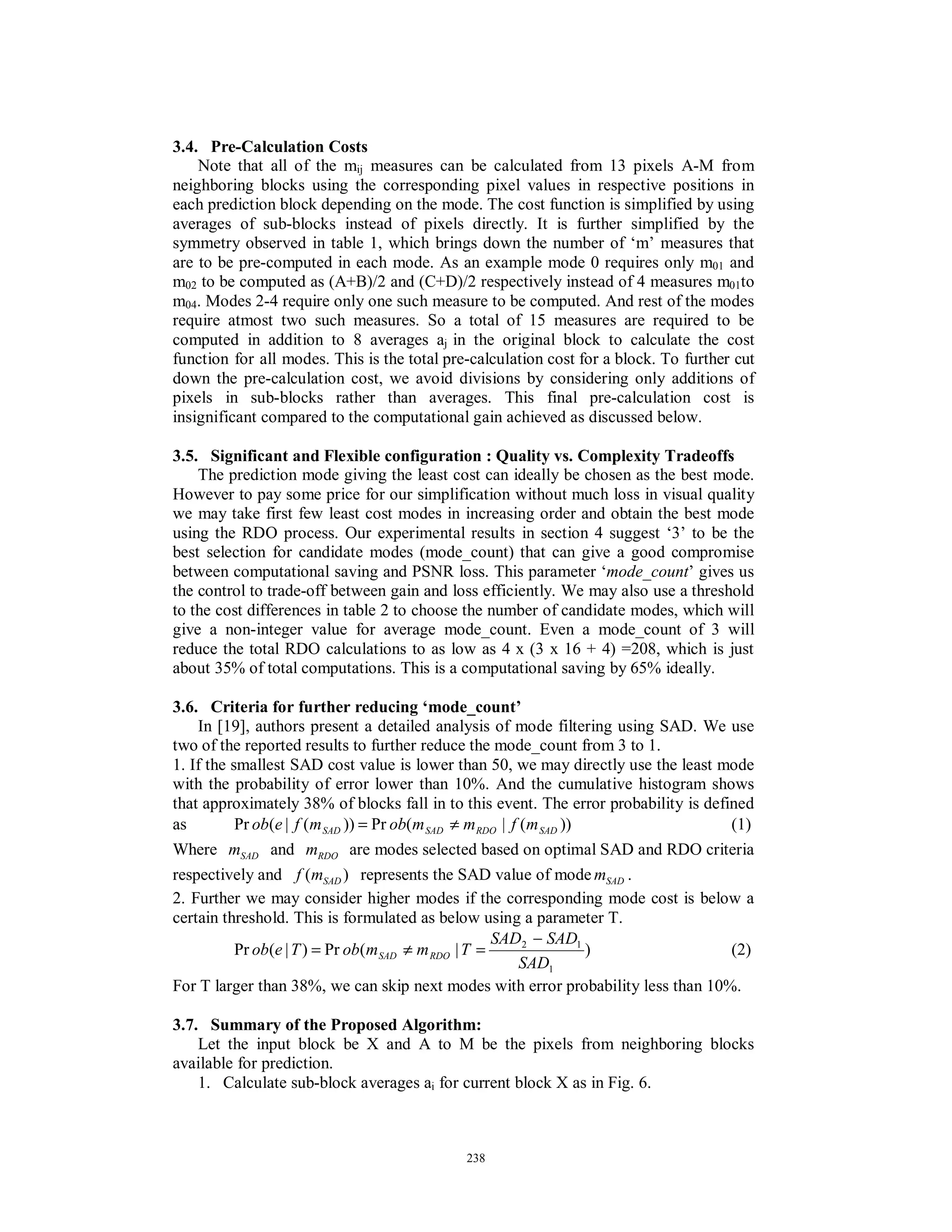3.4. Pre-Calculation Costs
Note that all of the mij measures can be calculated from 13 pixels A-M from
neighboring blocks using the corresponding pixel values in respective positions in
each prediction block depending on the mode. The cost function is simplified by using
averages of sub-blocks instead of pixels directly. It is further simplified by the
symmetry observed in table 1, which brings down the number of ‘m’ measures that
are to be pre-computed in each mode. As an example mode 0 requires only m01 and
m02 to be computed as (A+B)/2 and (C+D)/2 respectively instead of 4 measures m01to
m04. Modes 2-4 require only one such measure to be computed. And rest of the modes
require atmost two such measures. So a total of 15 measures are required to be
computed in addition to 8 averages aj in the original block to calculate the cost
function for all modes. This is the total pre-calculation cost for a block. To further cut
down the pre-calculation cost, we avoid divisions by considering only additions of
pixels in sub-blocks rather than averages. This final pre-calculation cost is
insignificant compared to the computational gain achieved as discussed below.
3.5. Significant and Flexible configuration : Quality vs. Complexity Tradeoffs
The prediction mode giving the least cost can ideally be chosen as the best mode.
However to pay some price for our simplification without much loss in visual quality
we may take first few least cost modes in increasing order and obtain the best mode
using the RDO process. Our experimental results in section 4 suggest ‘3’ to be the
best selection for candidate modes (mode_count) that can give a good compromise
between computational saving and PSNR loss. This parameter ‘mode_count’ gives us
the control to trade-off between gain and loss efficiently. We may also use a threshold
to the cost differences in table 2 to choose the number of candidate modes, which will
give a non-integer value for average mode_count. Even a mode_count of 3 will
reduce the total RDO calculations to as low as 4 x (3 x 16 + 4) =208, which is just
about 35% of total computations. This is a computational saving by 65% ideally.
3.6. Criteria for further reducing ‘mode_count’
In [19], authors present a detailed analysis of mode filtering using SAD. We use
two of the reported results to further reduce the mode_count from 3 to 1.
1. If the smallest SAD cost value is lower than 50, we may directly use the least mode
with the probability of error lower than 10%. And the cumulative histogram shows
that approximately 38% of blocks fall in to this event. The error probability is defined
as ))(|(Pr))(|(Pr SADRDOSADSAD mfmmobmfeob ≠= (1)
Where SADm and RDOm are modes selected based on optimal SAD and RDO criteria
respectively and )( SADmf represents the SAD value of mode SADm .
2. Further we may consider higher modes if the corresponding mode cost is below a
certain threshold. This is formulated as below using a parameter T.
)|(Pr)|(Pr
1
12
SAD
SADSAD
TmmobTeob RDOSAD
−
=≠= (2)
For T larger than 38%, we can skip next modes with error probability less than 10%.
3.7. Summary of the Proposed Algorithm:
Let the input block be X and A to M be the pixels from neighboring blocks
available for prediction.
1. Calculate sub-block averages ai for current block X as in Fig. 6.
238
 