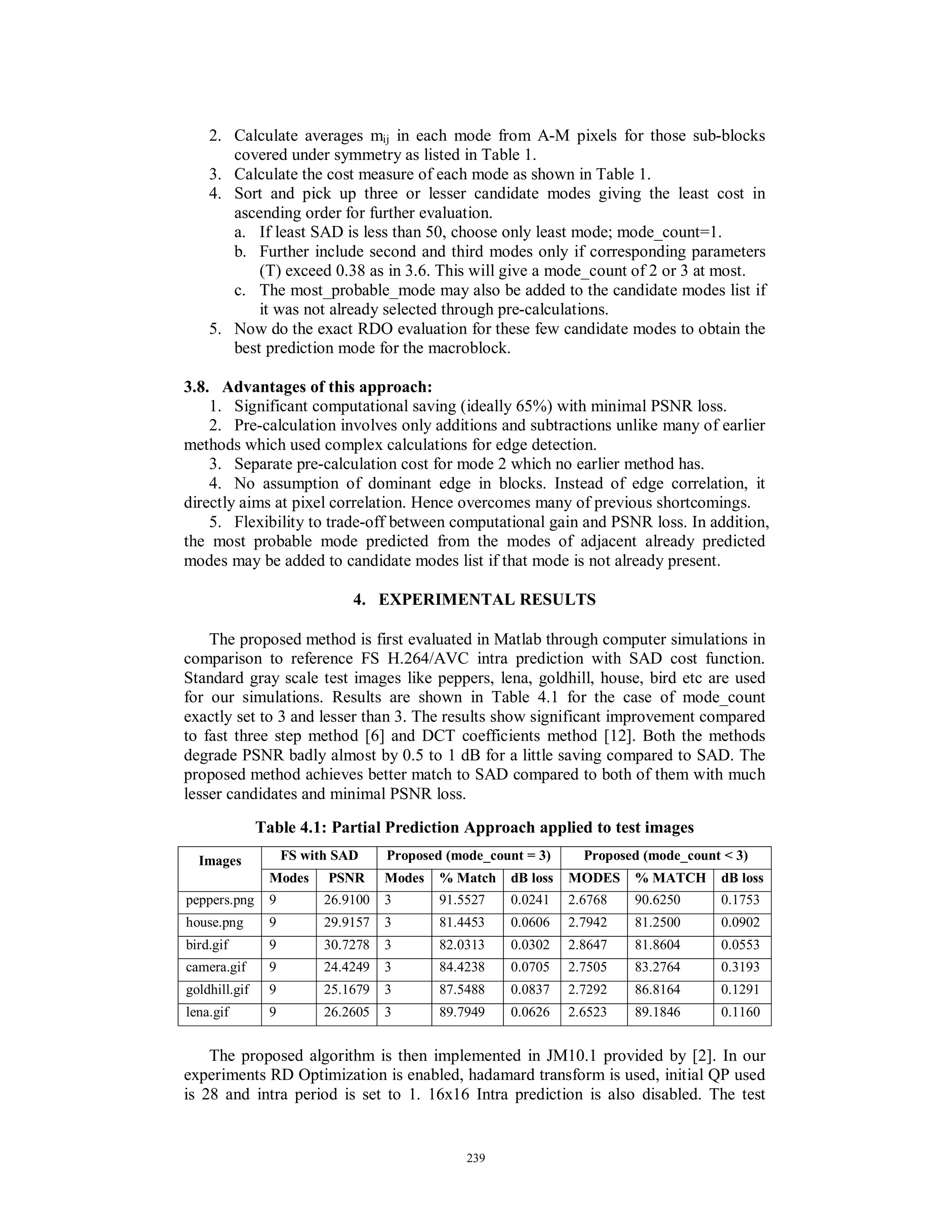2. Calculate averages mij in each mode from A-M pixels for those sub-blocks
covered under symmetry as listed in Table 1.
3. Calculate the cost measure of each mode as shown in Table 1.
4. Sort and pick up three or lesser candidate modes giving the least cost in
ascending order for further evaluation.
a. If least SAD is less than 50, choose only least mode; mode_count=1.
b. Further include second and third modes only if corresponding parameters
(T) exceed 0.38 as in 3.6. This will give a mode_count of 2 or 3 at most.
c. The most_probable_mode may also be added to the candidate modes list if
it was not already selected through pre-calculations.
5. Now do the exact RDO evaluation for these few candidate modes to obtain the
best prediction mode for the macroblock.
3.8. Advantages of this approach:
1. Significant computational saving (ideally 65%) with minimal PSNR loss.
2. Pre-calculation involves only additions and subtractions unlike many of earlier
methods which used complex calculations for edge detection.
3. Separate pre-calculation cost for mode 2 which no earlier method has.
4. No assumption of dominant edge in blocks. Instead of edge correlation, it
directly aims at pixel correlation. Hence overcomes many of previous shortcomings.
5. Flexibility to trade-off between computational gain and PSNR loss. In addition,
the most probable mode predicted from the modes of adjacent already predicted
modes may be added to candidate modes list if that mode is not already present.
4. EXPERIMENTAL RESULTS
The proposed method is first evaluated in Matlab through computer simulations in
comparison to reference FS H.264/AVC intra prediction with SAD cost function.
Standard gray scale test images like peppers, lena, goldhill, house, bird etc are used
for our simulations. Results are shown in Table 4.1 for the case of mode_count
exactly set to 3 and lesser than 3. The results show significant improvement compared
to fast three step method [6] and DCT coefficients method [12]. Both the methods
degrade PSNR badly almost by 0.5 to 1 dB for a little saving compared to SAD. The
proposed method achieves better match to SAD compared to both of them with much
lesser candidates and minimal PSNR loss.
Table 4.1: Partial Prediction Approach applied to test images
The proposed algorithm is then implemented in JM10.1 provided by [2]. In our
experiments RD Optimization is enabled, hadamard transform is used, initial QP used
is 28 and intra period is set to 1. 16x16 Intra prediction is also disabled. The test
FS with SAD Proposed (mode_count = 3) Proposed (mode_count < 3)Images
Modes PSNR Modes % Match dB loss MODES % MATCH dB loss
peppers.png 9 26.9100 3 91.5527 0.0241 2.6768 90.6250 0.1753
house.png 9 29.9157 3 81.4453 0.0606 2.7942 81.2500 0.0902
bird.gif 9 30.7278 3 82.0313 0.0302 2.8647 81.8604 0.0553
camera.gif 9 24.4249 3 84.4238 0.0705 2.7505 83.2764 0.3193
goldhill.gif 9 25.1679 3 87.5488 0.0837 2.7292 86.8164 0.1291
lena.gif 9 26.2605 3 89.7949 0.0626 2.6523 89.1846 0.1160
239
 