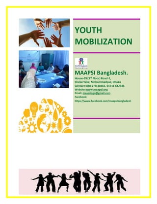 YOUTH
MOBILIZATION
MAAPSI Bangladesh.
House-39 (3rd Floor) Road-1,
Shekertake, Mohammadpur, Dhaka
Contact: 880-2-9140265, 01711 642346
Website:www.maapsi.org
Email: maapsingo@gmail.com
Facebook:
https://www.facebook.com/maapsibangladesh
 