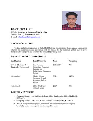 BAKTHIYAR .KC
B.Tech - Electrical & Electronics Engineering
Contact No. : (+91) 8086281951
E-mail: Bakthiyar.kc@gmail.com
CAREER OBJECTIVE
Seeking a challenging position in the field of Electrical Engineering within a reputed organization
wherein my qualification and experience will be utilized to the maximum extent and to grow
professionally along with the company that I would be working with.
BASIC ACADEMIC CREDENTIALS
Qualification Board/University Year Percentage
B.Tech (Electrical & Sree Narayana 2011-2015 70%
Electronics Engineering) Gurukulam College of
Engineering,
Kadayirippu, Ernakulam,
Kerala
Intermediate Markaz Higher 2011 84.5%
Secondary School,
Karanthur, Calicut,
Kerala
High School CHSS ,Madavoor 2009 85%
,Calicut, Kerala
INDUSTRY EXPOSURE
 Company Name : - Kerala Electrical and Allied Engineering CO. LTD, Kochi,
KERALA. 
 Company Name : - METROLA Steel Factory, Muvattupuzha, KERALA. 

 Worked alongside site engineers, mechanical and electrical engineers to acquire
knowledge on the working and maintenance of the plant. 
 