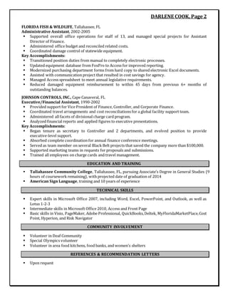 DARLENE COOK, Page 2
FLORIDA FISH & WILDLIFE, Tallahassee, FL
Administrative Assistant, 2002-2005
 Supported overall office operations for staff of 13, and managed special projects for Assistant
Director of Finance.
 Administered office budget and reconciled related costs.
 Coordinated damage control of statewide equipment.
Key Accomplishments:
 Transitioned position duties from manual to completely electronic processes.
 Updated equipment database from FoxPro to Access for improved reporting.
 Modernized purchasing department forms from hard copy to shared electronic Excel documents.
 Assisted with communication project that resulted in cost savings for agency.
 Managed Access spreadsheet to meet annual legislative requirements.
 Reduced damaged equipment reimbursement to within 45 days from previous 6+ months of
outstanding balances.
JOHNSON CONTROLS, INC., Cape Canaveral, FL
Executive/Financial Assistant, 1990-2002
 Provided support for Vice President of Finance, Controller, and Corporate Finance.
 Coordinated travel arrangements and cost reconciliations for a global facility support team.
 Administered all facets of divisional charge card program.
 Analyzed financial reports and applied figures to executive presentations.
Key Accomplishments:
 Began tenure as secretary to Controller and 2 departments, and evolved position to provide
executive-level support.
 Absorbed complete coordination for annual finance conference meetings.
 Served as team member on several Black Belt projects that saved the company more than $100,000.
 Supported marketing teams in requests for proposals and submissions.
 Trained all employees on charge cards and travel management.
EDUCATION AND TRAINING
 Tallahassee Community College, Tallahassee, FL, pursuing Associate’s Degree in General Studies (9
hours of coursework remaining), with projected date of graduation of 2014
 American Sign Language, training and 10 years of experience
TECHNICAL SKILLS
 Expert skills in Microsoft Office 2007, including Word, Excel, PowerPoint, and Outlook, as well as
Lotus 1-2-3
 Intermediate skills in Microsoft Office 2010, Access and Front Page
 Basic skills in Visio, PageMaker, Adobe Professional, QuickBooks,Deltek, MyFloridaMarketPlace,Cost
Point, Hyperion, and Risk Navigator
COMMUNITY INVOLVEMENT
 Volunteer in Deaf Community
 Special Olympics volunteer
 Volunteer in area food kitchens, food banks, and women’s shelters
REFERENCES & RECOMMENDATION LETTERS
 Upon request
 