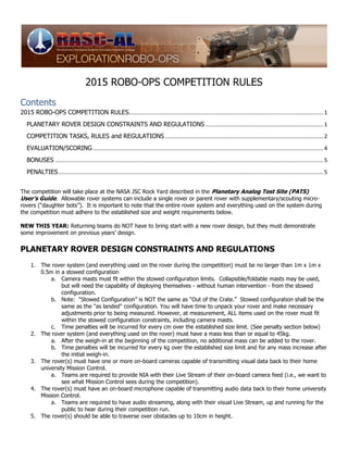 2015 ROBO-OPS COMPETITION RULES
Contents
2015 ROBO-OPS COMPETITION RULES............................................................................................................................1
PLANETARY ROVER DESIGN CONSTRAINTS AND REGULATIONS ...........................................................................1
COMPETITION TASKS, RULES and REGULATIONS.....................................................................................................2
EVALUATION/SCORING...................................................................................................................................................4
BONUSES ...........................................................................................................................................................................5
PENALTIES.........................................................................................................................................................................5
The competition will take place at the NASA JSC Rock Yard described in the Planetary Analog Test Site (PATS)
User’s Guide. Allowable rover systems can include a single rover or parent rover with supplementary/scouting micro-
rovers (“daughter bots”). It is important to note that the entire rover system and everything used on the system during
the competition must adhere to the established size and weight requirements below.
NEW THIS YEAR: Returning teams do NOT have to bring start with a new rover design, but they must demonstrate
some improvement on previous years’ design.
PLANETARY ROVER DESIGN CONSTRAINTS AND REGULATIONS
1. The rover system (and everything used on the rover during the competition) must be no larger than 1m x 1m x
0.5m in a stowed configuration
a. Camera masts must fit within the stowed configuration limits. Collapsible/foldable masts may be used,
but will need the capability of deploying themselves - without human intervention - from the stowed
configuration.
b. Note: “Stowed Configuration” is NOT the same as “Out of the Crate.” Stowed configuration shall be the
same as the "as landed" configuration. You will have time to unpack your rover and make necessary
adjustments prior to being measured. However, at measurement, ALL items used on the rover must fit
within the stowed configuration constraints, including camera masts.
c. Time penalties will be incurred for every cm over the established size limit. (See penalty section below)
2. The rover system (and everything used on the rover) must have a mass less than or equal to 45kg.
a. After the weigh-in at the beginning of the competition, no additional mass can be added to the rover.
b. Time penalties will be incurred for every kg over the established size limit and for any mass increase after
the initial weigh-in.
3. The rover(s) must have one or more on-board cameras capable of transmitting visual data back to their home
university Mission Control.
a. Teams are required to provide NIA with their Live Stream of their on-board camera feed (i.e., we want to
see what Mission Control sees during the competition).
4. The rover(s) must have an on-board microphone capable of transmitting audio data back to their home university
Mission Control.
a. Teams are required to have audio streaming, along with their visual Live Stream, up and running for the
public to hear during their competition run.
5. The rover(s) should be able to traverse over obstacles up to 10cm in height.
 