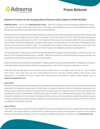 Adreima to Present on the Changing Role of Revenue Cycle Leaders at HFMA ANI 2016
DOWNERS GROVE – June 9, 2016 (HFMA ANI Booth #1242) - Adreima, the largest clinically-integrated independent revenue
cycle solution company in the United States, announced today it was selected to present at the 2016 Healthcare Financial
Management Association’s Annual National Institute (HFMA ANI 2016).
AdreimaExecutiveVicePresidentKelleyBlairwillmoderateapanelofrevenuecycleexecutivesinasessiontitled“Transforming
the Role of the Vice President of Revenue Cycle” on Tuesday, June 28 from 7:00 am to 7:50 am (PDT). Among the panelists are
key industry revenue cycle leaders Kym Clift, Vice President of Revenue Cycle at Samaritan Health Services; Janice Ridling,
Vice President of Revenue Management at Baptist Health System; and Paul Spencer, Vice President of Managed Care and
Revenue Cycle Services at Froedtert Health. The presentation will provide an interactive discussion on the impact that
value-based care and consumerism will have on the evolving role and challenges of revenue cycle leadership.
“The paradigm shift to value-based care will not only radically affect a hospital’s financial stability, it will also transform the
role of the Vice President of Revenue Cycle,” said Blair. “With this in mind, we are excited and proud to explore and share the
perspectives of these three experienced revenue cycle leaders.”
AdreimawillalsobedemonstratingitsnewReSolve™Insightsportalatthisyear’sHFMAANI. ReSolve™Insightsisaninnovative,
web-based platform that provides hospitals and hospital systems with intuitive business intelligence in real-time.
HFMA ANI 2016 will take place at The Venetian and the Palazzo Hotel in Las Vegas from June 26-29. Stop by booth
1242 to learn more about how new and existing Adreima services can help providers improve their revenue cycle
performance. To schedule an onsite meeting with representatives from Adreima, please contact Melissa Zuro at
melissa.zuro@adreima.com.
About HFMA
Withmorethan40,000members,theHealthcareFinancialManagementAssociation(HFMA)isthenation’spremiermembership
organization for healthcare finance leaders. HFMA builds and supports coalitions with other healthcare associations and
industry groups to achieve consensus on solutions for the challenges the U.S. healthcare system faces today. Working with
a broad cross-section of stakeholders, HFMA identifies gaps throughout the healthcare delivery system and bridges them
through the establishment and sharing of knowledge and best practices. We help healthcare stakeholders achieve optimal
results by creating and providing education, analysis, and practical tools and solutions. Our mission is to lead the financial
management of healthcare. hfma.org.
About Adreima
Adreima provides patient-centered, clinically-integrated revenue cycle management services to approximately400 hospitals
nationwide. This unique approach, combined with a comprehensive revenue cycle perspective, ensures clients achieve
results by recognizing the full value of services provided. For additional information on Adreima, visit www.adreima.com
Press Release
 