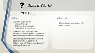 Does it Work??
YES! But…
It Does... It Does not...
• Depend upon drivers
• Seeing the sign
• Believing the message
• Following the directions
• Work best with high turn-over
facilities, complex search patterns or
when every space needs to be filled
• Requires regular maintenance and
calibration; If not calibrated,
patrons lose confidence and system
is ultimately ignored
• Correct poor wayfinding of a
poor design
 