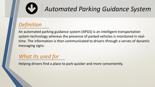 An automated parking guidance system (APGS) is an intelligent transportation
system technology whereas the presence of parked vehicles is monitored in real-
time. The information is then communicated to drivers through a serves of dynamic
messaging signs.
Automated Parking Guidance System
Definition
Helping drivers find a place to park quicker and more conveniently.
What its used for
 