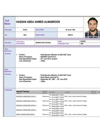 Full
Name
HASSAN ABDU AHMED ALMABROOK
Nationality SAUDI Date of Birth 06 marsh 1988
Sex Male Marital Status SINGLE
Education
University or
School Name
IBNSINA HIGH SCHOOL
Major SCINCE
Graduation Year 2007
Work
Experience
Summary
 Position : Field Operator (Member of U&O CSU Team)
Name of Company : SADARA chemical Co
Date Started/Date Ended : 24th
June 2014– present
Line of Business :. Utility
Work
Experience
Summary
 Position : Field Operator (Member of U&O CSU Team)
Name of Company : Saudi Kayan chemical Co
Date Started/Date Ended : September 09th
, 2007 – 24th
June 2014
Line of Business :. Utility
Certificates
Internal Training :
Course
Delivery
Method
Schedule Location
Learning
Progress
Sta
ENGLISH LANGUAGE LEVEL 1 Classroom
Start 08.09.2007 At 00:01
End 31.10.2007 At 23:59
KSA, Jubal, Jubal Industrial College
ENGLISH LANGUAGE LEVEL 2 Classroom
Start 03.11.2007 At 00:01
End 12.12.2007 At 23:59
KSA, Jubail, Jubal Industrial College
ENGLISH LANGUAGE LEVEL 3 Classroom
Start 29.12.2007 At 00:01
End 06.02.2008 At 23:59
KSA, Jubail, Jubal Industrial College
ENGLISH LANGUAGE LEVEL 4 Classroom
Start 16.02.2008 At 00:01
End 26.03.2008 At 23:59
BASIC OPERATIONS PROG. Classroom
Start 29.03.2008 At 00:01
End 28.05.2008 At 23:59
KSA, Jubal, Jubail Industrial College
 
