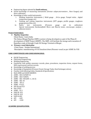● Engineering degree attested by Saudi embassy.
● Sound knowledge of measuring instruments (Vernier caliper,micrometers , Bore Gauges) and
there calibration .
● Knowledge of other useful instruments :
i. Welding Inspection Instruments ( Weld gauge , Hi-Lo gauge, Tempel sticks , digital
temperature gauges etc)
ii. Painting and coating inspection instruments (DFT gauges, profile gauges, roughness
gauges,presso films etc)
iii. Hydro test instruments (Pressure gauge and its calibration)
Special instruments( Hardness(Both Micro and Macro) tester, microscopic analysis ,
adhesion tester)
Project Undertaken:
● Pipeline Inspection
Client Name : Cairn India
The Salaya-Bhogat Pipeline (SBPL) section is being developed as a part of the Phase-II
development of MDP Project (MDPP). The SBPL will facilitate the storage and evacuation of
Rajasthan crude oil through Crude Oil Storage Terminal at Bhogat .
● Pressure vessel fabrication
Client Name : Sendan International
Description: manufacturing of CO2 knockout drum (Pressure vessel) as per ASME Se VIII
CORE COMPETENCIES AND CODES KNOWLEDGE:
● QA/QC Engineering.
● Fabrication Engineering.
● Welding Engineering.
● Familiarity with quality assurance records, plans, procedures, inspection forms, request forms,
NDE requirements and test records.
● Knowledge of welding process.
● Knowledge of Equipment (Pressure Vessel, Storage Tanks, Heat Exchanger,valves).
● Familiar with following Codes, Standards & Specifications
● Both ASME and SAUDI ARAMCO.
● ASME – SEC-II (PART-C)
● ASME - SEC-V (NDT)
● ASME - SEC- VIII (DIV. 1 , 2 & 3)
● ASME - SEC- IX
● ASME - B31.3
● ASME - B 16.5
● API 5B and 7CT
● ISO-17025
● ASME - D1.1
● SAES W -011
● SAES W -012
● SAES H-002
● API - 620
● API - 1104
ACADEMIC QUALIFICATION:
 