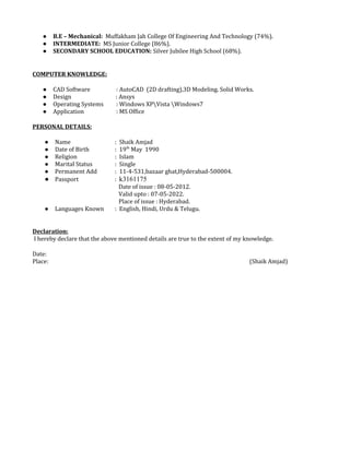 ● B.E – Mechanical: Muffakham Jah College Of Engineering And Technology (74%).
● INTERMEDIATE: MS Junior College (86%).
● SECONDARY SCHOOL EDUCATION: Silver Jubilee High School (68%).
COMPUTER KNOWLEDGE:
● CAD Software : AutoCAD (2D drafting),3D Modeling. Solid Works.
● Design : Ansys
● Operating Systems : Windows XPVista Windows7
● Application : MS Office
PERSONAL DETAILS:
● Name : Shaik Amjad
● Date of Birth : 19th
May 1990
● Religion : Islam
● Marital Status : Single
● Permanent Add : 11-4-531,bazaar ghat,Hyderabad-500004.
● Passport : k3161175
Date of issue : 08-05-2012.
Valid upto : 07-05-2022.
Place of issue : Hyderabad.
● Languages Known : English, Hindi, Urdu & Telugu.
Declaration:
I hereby declare that the above mentioned details are true to the extent of my knowledge.
Date:
Place: (Shaik Amjad)
 