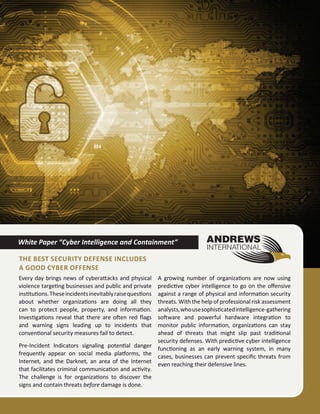 Every day brings news of cyberattacks and physical
violence targeting businesses and public and private
institutions.Theseincidentsinevitablyraisequestions
about whether organizations are doing all they
can to protect people, property, and information.
Investigations reveal that there are often red flags
and warning signs leading up to incidents that
conventional security measures fail to detect.
Pre-Incident Indicators signaling potential danger
frequently appear on social media platforms, the
Internet, and the Darknet, an area of the Internet
that facilitates criminal communication and activity.
The challenge is for organizations to discover the
signs and contain threats before damage is done.
A growing number of organizations are now using
predictive cyber intelligence to go on the offensive
against a range of physical and information security
threats. With the help of professional risk assessment
analysts,whousesophisticatedintelligence-gathering
software and powerful hardware integration to
monitor public information, organizations can stay
ahead of threats that might slip past traditional
security defenses. With predictive cyber intelligence
functioning as an early warning system, in many
cases, businesses can prevent specific threats from
even reaching their defensive lines.
White Paper “Cyber Intelligence and Containment”
The Best Security Defense Includes
a Good Cyber Offense
 