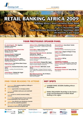 visit our website:
www.fleminggulf.com
	 Understand the ongoing regulatory challenge in
	 Africa’s Retail Banking
	 Explore opportunities in emerging markets
	 Generate profitable retail assets and retail liabili
	 ties business
	 Learn on how to control consumer lending
	 concerns
	 Benefit from adapting Islamic Finance principles
	 in your Retail Bank to win customer trust
	 Analyze how effective your distribution channels
	 are to reach the unbanked population
	 Meet and network with the market leaders
	 operating on both local and global scale
2nd
& 3rd
November 2009
Post Conference Workshop on 4th
November 2009
JW Marriott, Cairo, Egypt
Building Africa’s most Lucrative Retail Bank
FIND YOUR REASONS TO ATTEND
YOUR PRESTIGIOUS SPEAKER PANEL
Silver Sponsor: Associate Sponsor: Supporting Sponsors: Endorsed By:Supporting Bank: Media Partners:
Dr. Ashraf Gamal – PhD, Egyptian
Institute of Directors
Executive Director
Basel Mohamed Bahaa El Din El-Hini
Banque Du Caire, Egypt
Managing Director
Humayun Rashid, Commercial
International Bank, Egypt
CEO – Consumer Banking
Ebrahim (Ebi) Ahmed Patel, FNB &
WesBank Islamic Finance, South Africa
Chief Executive Officer
Najmul Hassan, Gulf African Bank, Kenya
Chief Executive Officer
Greg Barclay, Standard Bank Africa, South
Africa
Director – Lending, Personal & Business
Banking
Ashish Bhugra, Citibank NA, Egypt
Business Manager, Retail Bank
Abhinav Nehra, United Bank of Africa Plc
Former Group Director – Global Products Sales
Division
Ashraf Bibars, Bank of Alexandria
General Manager, Retail Banking
Mohammed Mustapha Bintube, Jaiz Inter-
national Inc., Nigeria
Managing Director and CEO
Thomas Matthew, Citibank NA
Country Marketing Director | Cards & Loans
Business Manager
Yasser Abdel Wahab, Banque Misr, Egypt
Deputy General Manager, Retail Banking & SME |
Head of Small & Medium Enterprises
Dr. Moses Khanyile, ABSA Bank, South
Africa
General Manager, Strategy & Business Sustain-
ment | AllPay Consolidated Investment Holdings
(Pty) Ltd.
Mian Muhammad Nazir, Dar Al Sharia |
Dubai Islamic Bank, UAE
Senior Vice President
Ahmed El Karm, Amen Bank, Tunisia
General Manager
Emad El Sahhar
International Islamic Retail Banking Specialist
Caglar Gogus, Peppers & Rogers Group
Managing Partner
Tamas Erni, LOXON Solutions Ltd
Partner
Steve Britton, Mi-Pay
Sales Director
CONFERENCE CHAIRMAN
Abhinav Nehra, United Bank of Africa Plc
Former Group Director – Global Products Sales
Division
WORKSHOP LEADERS
Ravi Shankar Chaturvedi, Sunny Side Up
Chief Mentor
	LEADERS PANEL SESSION: Building Africa’s
	Retail Bank
	 PANEL DISCUSSION: Road Map to the Future –
	Scope and Development of Islamic Retail
	Banking in the region
HOT SPOTS
solutions
Retail Banking Africa 2009
 