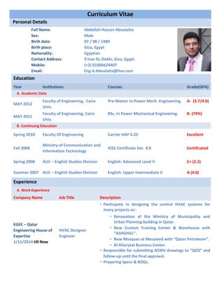 Email: Eng.A.Aboulatta@live.com
Education
Year Institutions Courses Grade(GPA)
A. Academic Data
MAY 2012
Faculty of Engineering, Cairo
Univ.
Pre-Master in Power Mech. Engineering. A- (3.7/4.0)
MAY 2011
Faculty of Engineering, Cairo
Univ.
BSc. in Power Mechanical Engineering. B- (74%)
B. Continuing Education
Spring 2010 Faculty Of Engineering Carrier HAP 4.20 Excellent
Fall 2008
Ministry of Communication and
Information Technology
ICDL Certificate Ver. 4.0 Certificated
Spring 2008 AUC – English Studies Division English: Advanced Level II C+ (2.3)
Summer 2007 AUC – English Studies Division English: Upper Intermediate II A (4.0)
Experience
A. Work Experience
Company Name Job Title Description
EGEC – Qatar
Engineering House of
Expertise
1/11/2014 till Now
HVAC Designer
Engineer
• Participate in designing the central HVAC systems for
many projects as:-
▪ Renovation of the Ministry of Municipality and
Urban Planning building in Qatar.
▪ New Custom Training Center & Warehouse with
“ASHGHAL” .
▪ New Mosques at Mesaieed with “Qatar Petroleum”.
▪ Al-Khorytat Business Center.
• Responsible for submitting ACMV drawings to “QCD” and
follow-up until the final approval.
• Preparing Specs & BOQs.
Curriculum Vitae
Personal Details
Full Name: Abdallah Hassan Aboulatta
Sex: Male
Birth date: 07 / 08 / 1989
Birth place: Giza, Egypt
Nationality: Egyptian
Contact Address: 9 Iran St; Dokki, Giza, Egypt.
Mobile: (+2) 01006624407
 