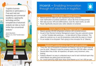 12
Maersk – Enabling innovation
though IoT solutions in logistics
#Insert Hashtag12 © 2014 Teradata
• Maersk spends $1 billion per year repositioning empty containers.
• Goal: Optimization of container distribution, reduce idle times & empty journeys
• Main data sources: GPS and GSM locations, route info, repair events, zip code
• Result: Significantly reduced costs, better utilization of containers
• “Every day, tens of thousands of containers are flowing in and out of repair shops all
over the world.” (Maersk) It costs the company more than USD 300 million, annually.
• Several billion lines of data: all inspections, all repairs, every movement, every
booking
• Analytics allowed in an easy to understand way to see for each individual repair shop
where Maersk was getting good and bad repairs.
• As a result optimizing single repair shops saved Maersk up to 2 mil. USD per year.
• Maersk operates 200,000 refrigerated containers with connected sensors.
• As part of their Remote Container Management project, they give customers access
— via their Teradata data warehouse — to data relevant to these containers. This
allows the customer e.g. to vary the temperature inside while the cargo is in transit.
• It is an enabler of an ecosystem “that’s going to drive innovation for us” (Maersk)
Remote Container Management project
Optimized maintenance for vessels and containers
Reduce empty container journeys
“Logistics business
depends on optimization.[..]
If we want real cost
leadership and commercial
excellence, applying the
technology and the
competencies of advanced
analysts can take us much
further than conventional
analysis.”
Jakob Stausholm,
Maersk Line, Chief Transformation
Officer
 