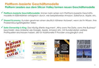 16
Plattform-basierte Geschäftsmodelle
Platform Leaders aus dem Silicon Valley formen neuen Geschäftsmodelle
 Plattform-basierte Geschäftsmodelle: Immer mehr setzen sich Plattform-basierte Geschäfts-
modelle im B2B-Märkten erfolgreich durch, wie beispielsweise Amazon, SalesForce, Apple, etc.
 Shared Economy: Kunden gewinnen einen deutlich höheren Nutzwert, wenn sie ihr Wissen, Ihre
Problemlösungsfähigkeiten teilen
 Data Ownership is King: Das häufig zitierte Argument „Who owns the Data, owns the Business!“
beschreibt, dass Anbieter wie Google, Apple, Amazon etc. mit Kundendaten weitere
Profitquellen erschlossen haben, die für traditionelle IT Provider unzugänglich sind
 