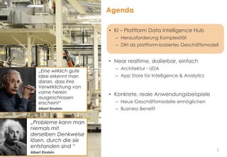 2
Agenda
• KI – Plattform Data Intelligence Hub
– Herausforderung Komplexität
– DIH als plattform-basiertes Geschäftsmodell
• Near realtime, skalierbar, einfach
– Architektur - UDA
– App Store for Intelligence & Analytics
• Konkrete, reale Anwendungsbeispiele
– Neue Geschäftsmodelle ermöglichen
– Business Benefit
„Probleme kann man
niemals mit
derselben Denkweise
lösen, durch die sie
entstanden sind “
Albert Einstein
„Eine wirklich gute
Idee erkennt man
daran, dass ihre
Verwirklichung von
vorne herein
ausgeschlossen
erscheint“
Albert Einstein
 