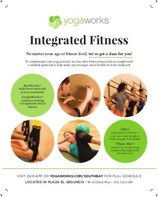 Integrated Fitness
No matter your age or fitness level, we’ve got a class for you!
To complement your yoga practice, we also offer fitness classes that are taught with
a mindful approach to help make you stronger, more flexible & more balanced!
BarWorks®
ballet barre work with
precise movements
SculptWorks®
resistance training
to lengthen & stretch
muscles
TRX®
suspension resistance +
your own body weight to
build strength & flexibility
Pilates Mat®
total body conditioning
emphasizing alignment,
breath & core
VISIT OUR APP OR YOGAWORKS.COM/SOUTHBAY FOR FULL SCHEDULE
LOCATED IN PLAZA EL SEGUNDO: 740-E Allied Way • 310.322.6500
 