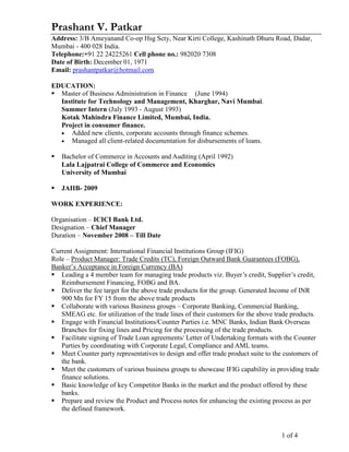 1 of 4
Prashant V. Patkar
Address: 3/B Ameyanand Co-op Hsg Scty, Near Kirti College, Kashinath Dhuru Road, Dadar,
Mumbai - 400 028 India.
Telephone:+91 22 24225261 Cell phone no.: 982020 7308
Date of Birth: December 01, 1971
Email: prashantpatkar@hotmail.com
EDUCATION:
Master of Business Administration in Finance (June 1994)
Institute for Technology and Management, Kharghar, Navi Mumbai.
Summer Intern (July 1993 - August 1993)
Kotak Mahindra Finance Limited, Mumbai, India.
Project in consumer finance.
• Added new clients, corporate accounts through finance schemes.
• Managed all client-related documentation for disbursements of loans.
Bachelor of Commerce in Accounts and Auditing (April 1992)
Lala Lajpatrai College of Commerce and Economics
University of Mumbai
JAIIB- 2009
WORK EXPERIENCE:
Organisation – ICICI Bank Ltd.
Designation – Chief Manager
Duration – November 2008 – Till Date
Current Assignment: International Financial Institutions Group (IFIG)
Role – Product Manager: Trade Credits (TC), Foreign Outward Bank Guarantees (FOBG),
Banker’s Acceptance in Foreign Currency (BA)
Leading a 4 member team for managing trade products viz. Buyer’s credit, Supplier’s credit,
Reimbursement Financing, FOBG and BA.
Deliver the fee target for the above trade products for the group. Generated Income of INR
900 Mn for FY 15 from the above trade products
Collaborate with various Business groups – Corporate Banking, Commercial Banking,
SMEAG etc. for utilization of the trade lines of their customers for the above trade products.
Engage with Financial Institutions/Counter Parties i.e. MNC Banks, Indian Bank Overseas
Branches for fixing lines and Pricing for the processing of the trade products.
Facilitate signing of Trade Loan agreements/ Letter of Undertaking formats with the Counter
Parties by coordinating with Corporate Legal, Compliance and AML teams.
Meet Counter party representatives to design and offer trade product suite to the customers of
the bank.
Meet the customers of various business groups to showcase IFIG capability in providing trade
finance solutions.
Basic knowledge of key Competitor Banks in the market and the product offered by these
banks.
Prepare and review the Product and Process notes for enhancing the existing process as per
the defined framework.
 