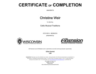CERTIFICATE OF COMPLETION
awarded to
Celtic Musical Traditions
for attending:
UW-Extension and UW-Madison work in partnership to provide continuing education opportunities.
CEUs Granted
3.00
presented by:
Christine Weir
07/21/2015 - 08/29/2016
702 Langdon St, Room 139
Madison, WI 53706
608-262-2451
www.conferencing.uwex.edu/studentrecords
Important Note: Please keep a copy of this certificate for your records. Continuing Education Units (CEUs) were earned based on your participation in a
UW-Extension or UW-Madison continuing education program. Ten hours of study in one program is equal to 1.0 CEU. An official UW-Extension
transcript can be provided for a fee. For more information, go to www.conferencing.uwex.edu/studentrecords or call 608-262-1953.
 
