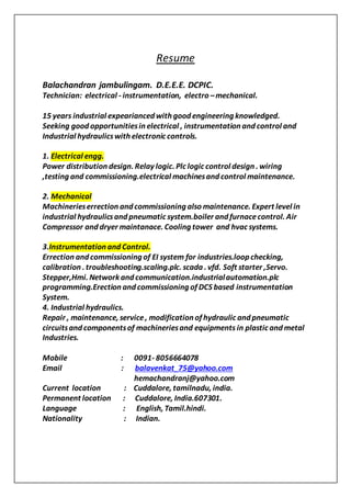 Resume
Balachandran jambulingam. D.E.E.E. DCPIC.
Technician: electrical - instrumentation, electro –mechanical.
15 years industrial expearianced with good engineering knowledged.
Seeking good opportunitiesin electrical , instrumentation and control and
Industrial hydraulicswith electronic controls.
1. Electrical engg.
Power distribution design. Relay logic. Plc logic control design . wiring
,testing and commissioning.electrical machinesand control maintenance.
2. Mechanical
Machinerieserrection and commissioning also maintenance. Expert level in
industrial hydraulicsand pneumatic system.boiler and furnacecontrol. Air
Compressor and dryer maintanace. Cooling tower and hvac systems.
3.Instrumentation and Control.
Errection and commissioning of EI system for industries.loop checking,
calibration . troubleshooting.scaling.plc. scada . vfd. Soft starter ,Servo.
Stepper,Hmi. Network and communication.industrialautomation.plc
programming.Erection and commissioning of DCS based instrumentation
System.
4. Industrial hydraulics.
Repair , maintenance, service, modification of hydraulic and pneumatic
circuitsand componentsof machineriesand equipments in plastic and metal
Industries.
Mobile : 0091- 8056664078
Email : balavenkat_75@yahoo.com
hemachandranj@yahoo.com
Current location : Cuddalore, tamilnadu, india.
Permanent location : Cuddalore, India.607301.
Language : English, Tamil.hindi.
Nationality : Indian.
 