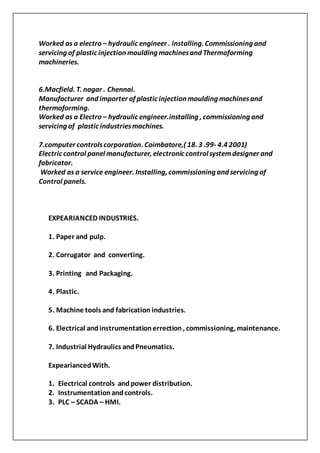Worked as a electro – hydraulic engineer . installing. Commissioning and
servicing of plastic injection moulding machinesand Thermoforming
machineries.
6.Macfield. T. nagar . Chennai.
Manufacturer and importer of plastic injection moulding machinesand
thermoforming.
Worked as a Electro – hydraulic engineer.installing , commissioning and
servicing of plastic industriesmachines.
7.computer controlscorporation. Coimbatore,( 18. 3 .99- 4.4 2001)
Electric control panel manufacturer, electronic controlsystemdesigner and
fabricator.
Worked as a service engineer. Installing, commissioning and servicing of
Control panels.
EXPEARIANCED INDUSTRIES.
1. Paper and pulp.
2. Corrugator and converting.
3. Printing and Packaging.
4. Plastic.
5. Machine tools and fabrication industries.
6. Electrical andinstrumentationerrection, commissioning, maintenance.
7. Industrial Hydraulics andPneumatics.
ExpeariancedWith.
1. Electrical controls andpower distribution.
2. Instrumentationandcontrols.
3. PLC – SCADA – HMI.
 