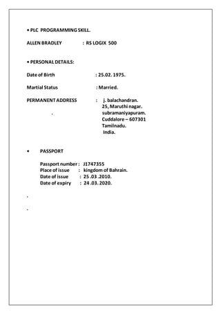 • PLC PROGRAMMING SKILL.
ALLEN BRADLEY : RS LOGIX 500
• PERSONAL DETAILS:
Date of Birth : 25.02. 1975.
Martial Status : Married.
PERMANENTADDRESS : j. balachandran.
25, Maruthi nagar.
. subramaniyapuram.
Cuddalore – 607301
Tamilnadu.
India.
• PASSPORT
Passport number : J1747355
Place of issue : kingdom of Bahrain.
Date of issue : 25 .03 .2010.
Date of expiry : 24 .03. 2020.
.
.
 