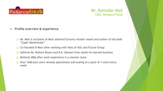 Mr. Damodar Mall
CEO, Reliance Fresh
 Profile overview & experience
 Mr. Mall is recipient of Most admired Grocery retailer award and author of the book
“Super Marketwala”
 Co-founded D-Mart after working with likes of HUL and Future Group
 Admires Mr. Kishore Biyani and R.K. Damani from whom he learned business
 Believes MBA after work experience is a smarter move
 Over 1660 plus store already operational and scaling at a pace of 1 store every
week
 