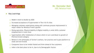 Mr. Damodar Mall
CEO, Reliance Fresh
 Key Learnings
 Modern retail to double by 2020
 Increased acceptance of Supermarket in Tier II & III cities
 Managing customer expectations along with continues process improvement is
major reason for Reliance Fresh’s growth
 Rising aspiration, Physical Mobility & Digital mobility is what shifts customer
empowerment in ones favor
 Supermarkets offer Celebration of choice which in turn contribute to growth of
Premium brand category
 Believe in the philosophy of farmer’s welfare, fair practise and to give platform to
small and new brands
 Companies have to be nimble footed and think ahead of the customers
 India is the best place to be in, due to its Demographic factors
 