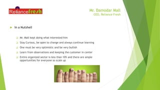Mr. Damodar Mall
CEO, Reliance Fresh
 In a Nutshell
 Mr. Mall kept doing what interested him
 Stay Curious, be open to change and always continue learning
 One must be very optimistic and be very bullish
 Learn from observations and keeping the customer in center
 Entire organized sector is less than 10% and there are ample
opportunities for everyone so scale up
 