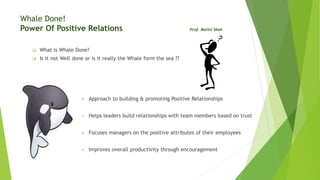 Whale Done!
Power Of Positive Relations -Prof. Malini Shah
 What is Whale Done?
 Is it not Well done or is it really the Whale form the sea ??
 Approach to building & promoting Positive Relationships
 Helps leaders build relationships with team members based on trust
 Focuses managers on the positive attributes of their employees
 Improves overall productivity through encouragement
 