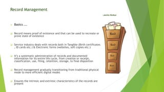 Record Management
-Janita Raikar
 Basics ….
 Record means proof of existence and that can be used to recreate or
prove state of existence
 Service industry deals with records both in Tangible (Birth certificates
, ID cards etc.) & Electronic forms (websites, soft copies etc.)
 It’s a systematic administration of records and documented
information for its entire life cycle, from creation or receipt,
classification, use, filing, retention, storage, to final disposition
 Record management gradually transitioning from traditional physical
mode to more efficient digital modes
 Ensures the intrinsic and extrinsic characteristics of the records are
present
 