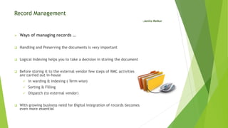 Record Management
-Janita Raikar
 Ways of managing records …
 Handling and Preserving the documents is very important
 Logical Indexing helps you to take a decision in storing the document
 Before storing it to the external vendor few steps of RMC activities
are carried out in-house
 In warding & Indexing ( Term wise)
 Sorting & Filling
 Dispatch (to external vendor)
 With growing business need for Digital integration of records becomes
even more essential
 