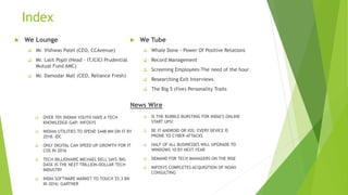 Index
 We Lounge
 Mr. Vishwas Patel (CEO, CCAvenue)
 Mr. Lalit Popli (Head - IT,ICICI Prudential
Mutual Fund AMC)
 Mr. Damodar Mall (CEO, Reliance Fresh)
 We Tube
 Whale Done - Power Of Positive Relations
 Record Management
 Screening Employees-The need of the hour
 Researching Exit Interviews
 The Big 5 (five) Personality Traits
 OVER 70% INDIAN YOUTH HAVE A TECH
KNOWLEDGE-GAP: INFOSYS
 INDIAN UTILITIES TO SPEND $448 MN ON IT BY
2018: IDC
 ONLY DIGITAL CAN SPEED UP GROWTH FOR IT
COS IN 2016
 TECH BILLIONAIRE MICHAEL DELL SAYS 'BIG
DATA' IS THE NEXT TRILLION-DOLLAR TECH
INDUSTRY
 INDIA SOFTWARE MARKET TO TOUCH $5.3 BN
IN 2016: GARTNER
 IS THE BUBBLE BURSTING FOR INDIA’S ONLINE
START UPS?
 BE IT ANDROID OR IOS; EVERY DEVICE IS
PRONE TO CYBER-ATTACKS
 HALF OF ALL BUSINESSES WILL UPGRADE TO
WINDOWS 10 BY NEXT YEAR
 DEMAND FOR TECH MANAGERS ON THE RISE
 INFOSYS COMPLETES ACQUISITION OF NOAH
CONSULTING
News Wire
 