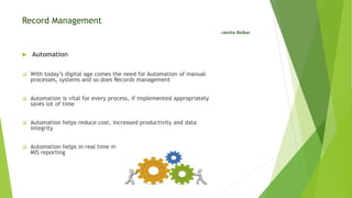 Record Management
-Janita Raikar
 Automation
 With today’s digital age comes the need for Automation of manual
processes, systems and so does Records management
 Automation is vital for every process, if implemented appropriately
saves lot of time
 Automation helps reduce cost, increased productivity and data
integrity
 Automation helps in real time monitoring, records reconciliation and
MIS reporting
 