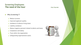 Screening Employees
The need of the hour -Prof. Priya Nair
 Why Screening ??
 Reduce turnover
 Improved applicant quality
 Avoidance of adverse hiring losses
 Liability avoidance
 Reduce negative personal related incidents and losses
 Compliance and Safety
 Trust within the organization
 Safeguarding organizational assets
 