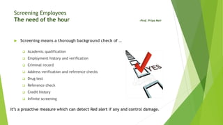 Screening Employees
The need of the hour -Prof. Priya Nair
 Screening means a thorough background check of …
 Academic qualification
 Employment history and verification
 Criminal record
 Address verification and reference checks
 Drug test
 Reference check
 Credit history
 Infinite screening
It’s a proactive measure which can detect Red alert if any and control damage.
 