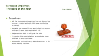 Screening Employees
The need of the hour -Prof. Priya Nair
 To condense..
 All the employees–prospective/current, temporary,
contract, executive level /high level need to be
screened
 Growing instances of fraud with fudged documents
and certificates, incorrect details etc.
 Organisations need to mitigate the risks
 Screening done mostly before an employee is on-
boarded to an organization
 Companies hire third party service providers to do
the screening for them
 