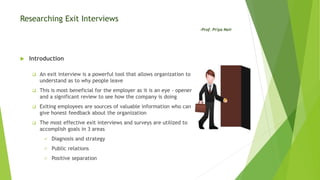 Researching Exit Interviews
-Prof. Priya Nair
 Introduction
 An exit interview is a powerful tool that allows organization to
understand as to why people leave
 This is most beneficial for the employer as it is an eye - opener
and a significant review to see how the company is doing
 Exiting employees are sources of valuable information who can
give honest feedback about the organization
 The most effective exit interviews and surveys are utilized to
accomplish goals in 3 areas
 Diagnosis and strategy
 Public relations
 Positive separation
 