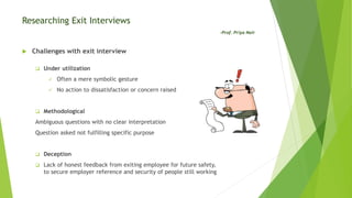 Researching Exit Interviews
-Prof. Priya Nair
 Challenges with exit interview
 Under utilization
 Often a mere symbolic gesture
 No action to dissatisfaction or concern raised
 Methodological
Ambiguous questions with no clear interpretation
Question asked not fulfilling specific purpose
 Deception
 Lack of honest feedback from exiting employee for future safety,
to secure employer reference and security of people still working
 