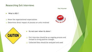 Researching Exit Interviews
-Prof. Priya Nair
 What is ROI ?
 Know the organizational expectations
 Determine direct impact of process on units involved
 Its not over when its done !
 Exit interview should be an ongoing process and
revised to bring positive changes
 Collected Data should be analyzed and used
 