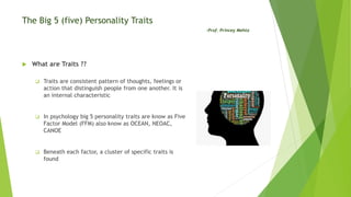 The Big 5 (five) Personality Traits
-Prof. Princey Mehta
 What are Traits ??
 Traits are consistent pattern of thoughts, feelings or
action that distinguish people from one another. It is
an internal characteristic
 In psychology big 5 personality traits are know as Five
Factor Model (FFM) also know as OCEAN, NEOAC,
CANOE
 Beneath each factor, a cluster of specific traits is
found
 