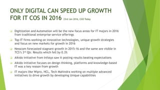ONLY DIGITAL CAN SPEED UP GROWTH
FOR IT COS IN 2016 23rd Jan 2016, CXO Today
 Digitization and Automation will be the new focus areas for IT majors in 2016
from traditional enterprise service offerings
 Top IT firms working on innovative technologies, unique growth strategies
and focus on new markets for growth in 2016
 Nesscom forecasted stagnant growth in 2015-16 and the same are visible in
TCS’s 3rd Qtr. Results which fell by 0.3%
 Aikido initiative from Infosys saw it posting results beating expectations
 Aikido initiative focuses on design thinking, platforms and knowledge-based
IT was a key reason from growth
 IT majors like Wipro, HCL, Tech Mahindra working on multiple advanced
initiatives to drive growth by developing Unique capabilities
 