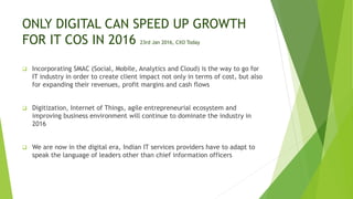 ONLY DIGITAL CAN SPEED UP GROWTH
FOR IT COS IN 2016 23rd Jan 2016, CXO Today
 Incorporating SMAC (Social, Mobile, Analytics and Cloud) is the way to go for
IT industry in order to create client impact not only in terms of cost, but also
for expanding their revenues, profit margins and cash flows
 Digitization, Internet of Things, agile entrepreneurial ecosystem and
improving business environment will continue to dominate the industry in
2016
 We are now in the digital era, Indian IT services providers have to adapt to
speak the language of leaders other than chief information officers
 